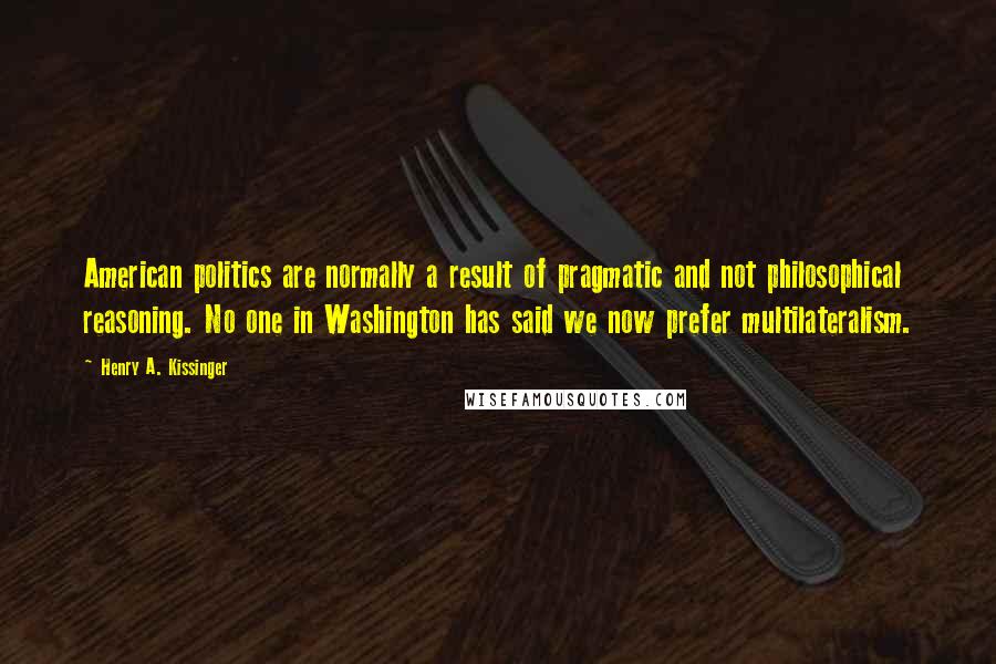 Henry A. Kissinger quotes: American politics are normally a result of pragmatic and not philosophical reasoning. No one in Washington has said we now prefer multilateralism.