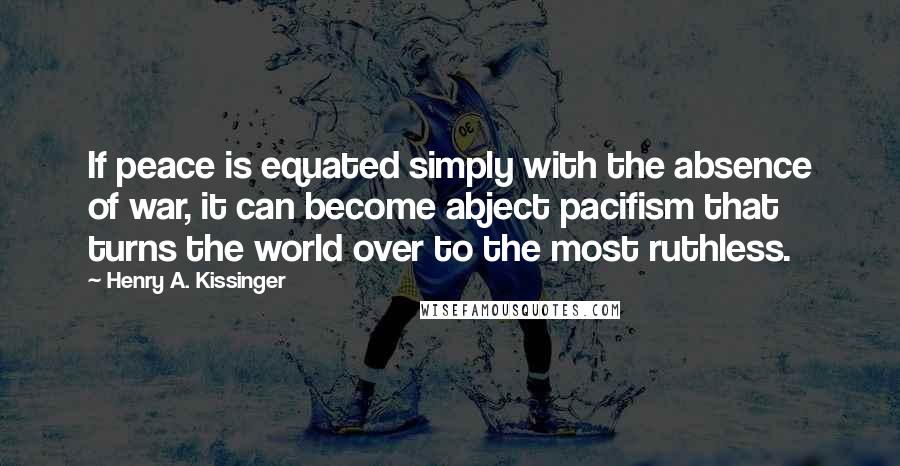Henry A. Kissinger quotes: If peace is equated simply with the absence of war, it can become abject pacifism that turns the world over to the most ruthless.