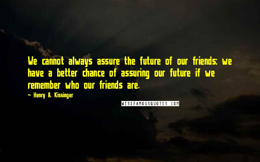 Henry A. Kissinger quotes: We cannot always assure the future of our friends; we have a better chance of assuring our future if we remember who our friends are.