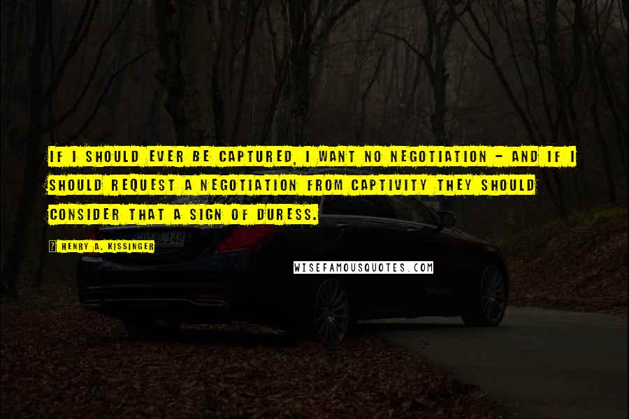 Henry A. Kissinger quotes: If I should ever be captured, I want no negotiation - and if I should request a negotiation from captivity they should consider that a sign of duress.