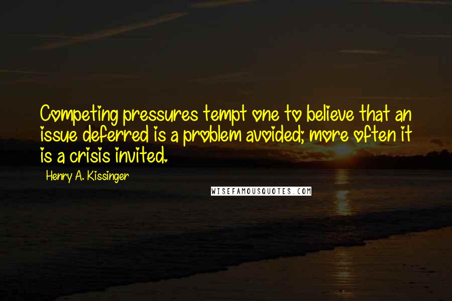 Henry A. Kissinger quotes: Competing pressures tempt one to believe that an issue deferred is a problem avoided; more often it is a crisis invited.