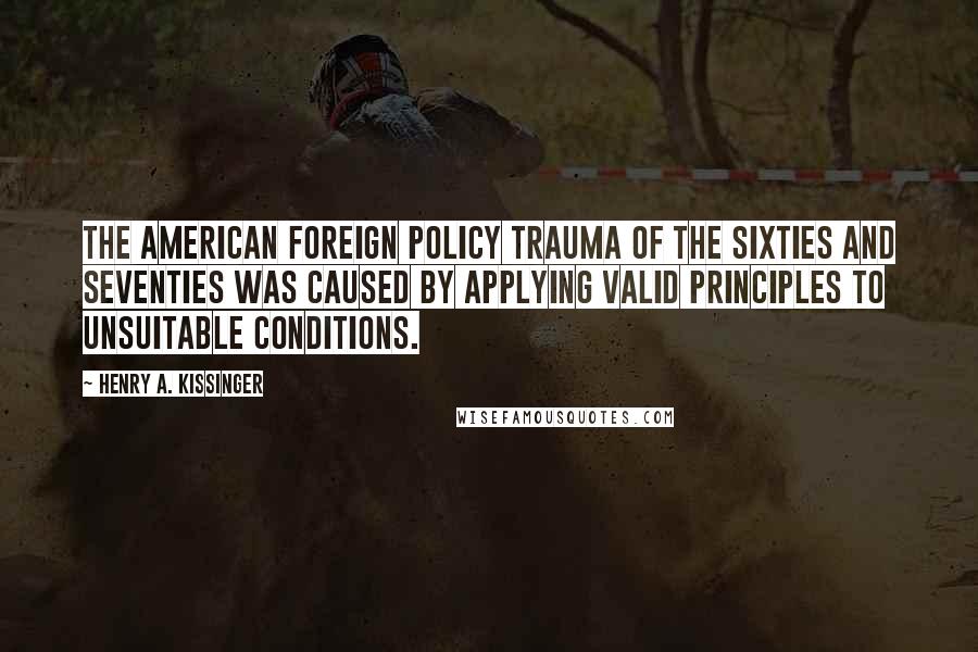 Henry A. Kissinger quotes: The American foreign policy trauma of the sixties and seventies was caused by applying valid principles to unsuitable conditions.