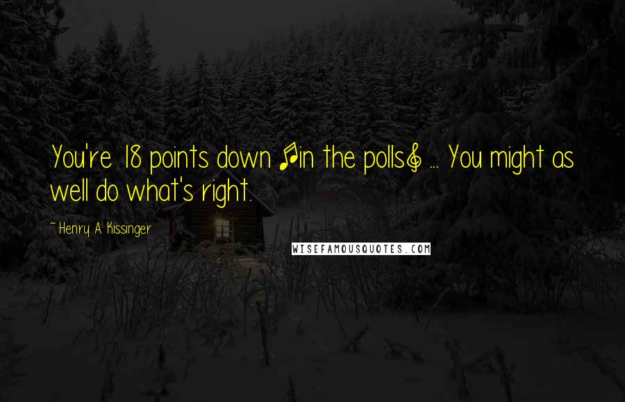 Henry A. Kissinger quotes: You're 18 points down [in the polls] ... You might as well do what's right.