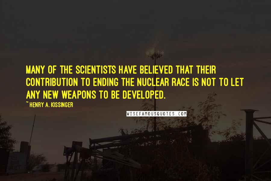 Henry A. Kissinger quotes: Many of the scientists have believed that their contribution to ending the nuclear race is not to let any new weapons to be developed.