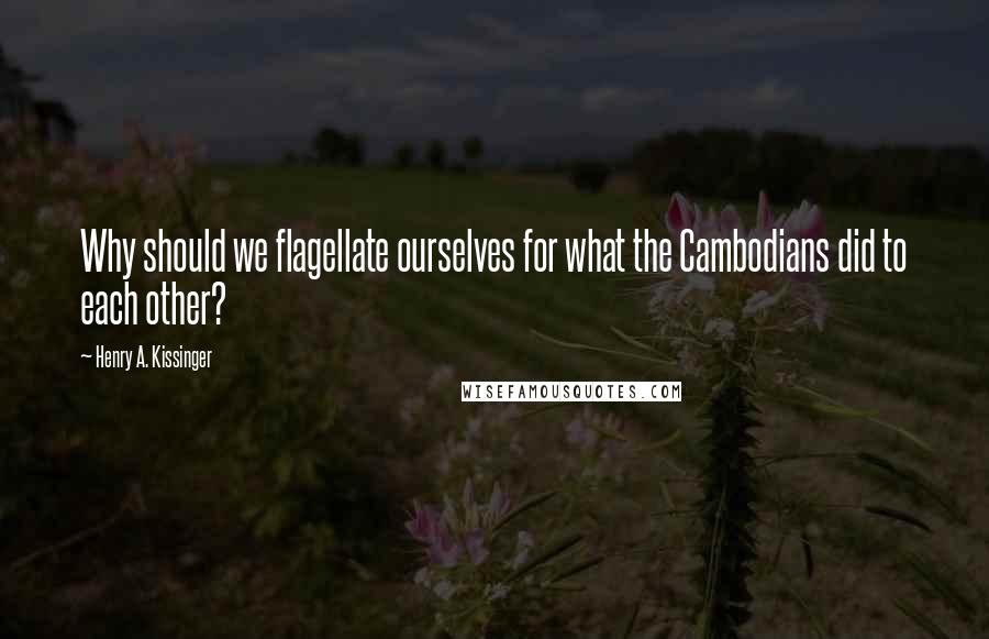 Henry A. Kissinger quotes: Why should we flagellate ourselves for what the Cambodians did to each other?