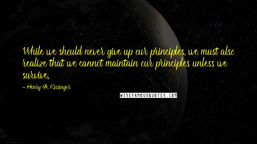 Henry A. Kissinger quotes: While we should never give up our principles, we must also realize that we cannot maintain our principles unless we survive.