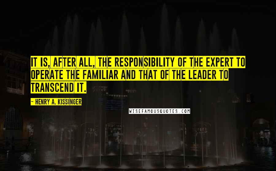 Henry A. Kissinger quotes: It is, after all, the responsibility of the expert to operate the familiar and that of the leader to transcend it.