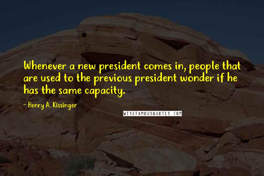 Henry A. Kissinger quotes: Whenever a new president comes in, people that are used to the previous president wonder if he has the same capacity.