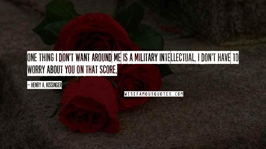 Henry A. Kissinger quotes: One thing I don't want around me is a military intellectual. I don't have to worry about you on that score.