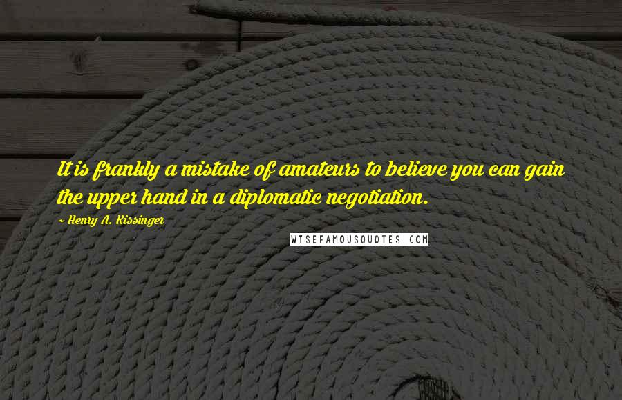 Henry A. Kissinger quotes: It is frankly a mistake of amateurs to believe you can gain the upper hand in a diplomatic negotiation.