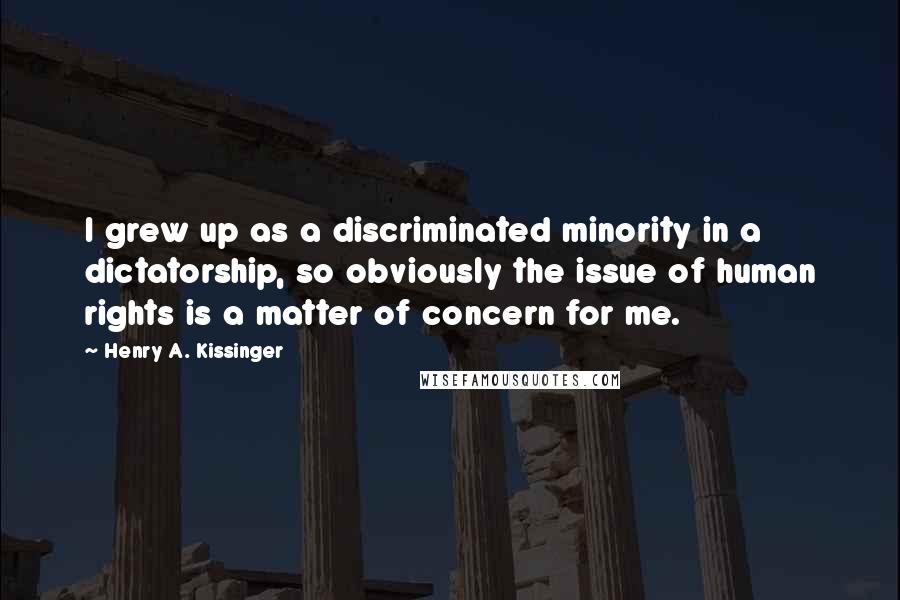 Henry A. Kissinger quotes: I grew up as a discriminated minority in a dictatorship, so obviously the issue of human rights is a matter of concern for me.