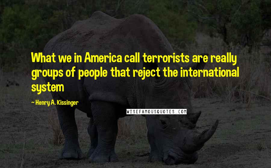 Henry A. Kissinger quotes: What we in America call terrorists are really groups of people that reject the international system