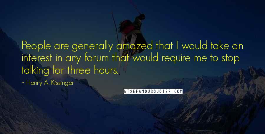 Henry A. Kissinger quotes: People are generally amazed that I would take an interest in any forum that would require me to stop talking for three hours.