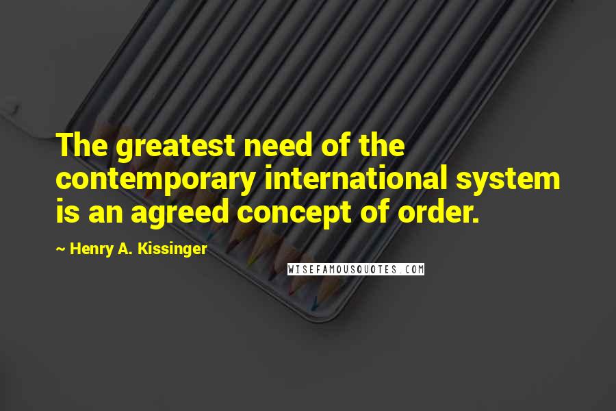 Henry A. Kissinger quotes: The greatest need of the contemporary international system is an agreed concept of order.