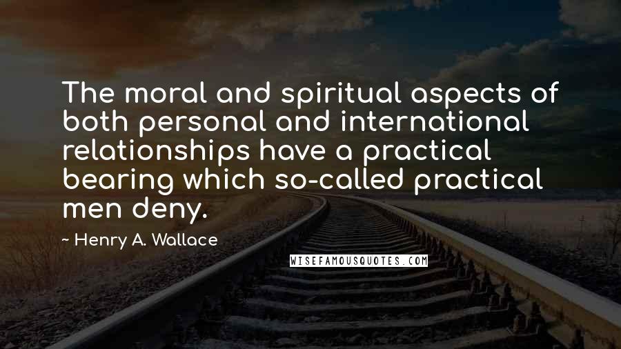 Henry A. Wallace quotes: The moral and spiritual aspects of both personal and international relationships have a practical bearing which so-called practical men deny.