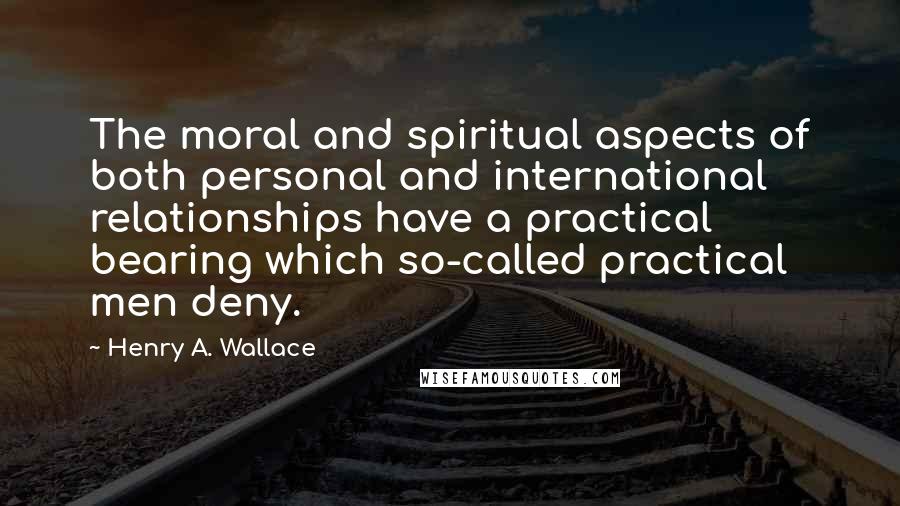 Henry A. Wallace quotes: The moral and spiritual aspects of both personal and international relationships have a practical bearing which so-called practical men deny. Henry A. Wallace quotes: The moral and spiritual aspects of both personal and international relationships have a practical bearing which so-called practical men deny.