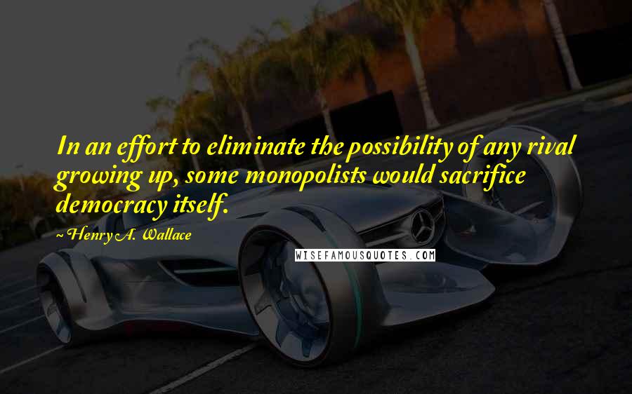 Henry A. Wallace quotes: In an effort to eliminate the possibility of any rival growing up, some monopolists would sacrifice democracy itself. Henry A. Wallace quotes: In an effort to eliminate the possibility of any rival growing up, some monopolists would sacrifice democracy itself.