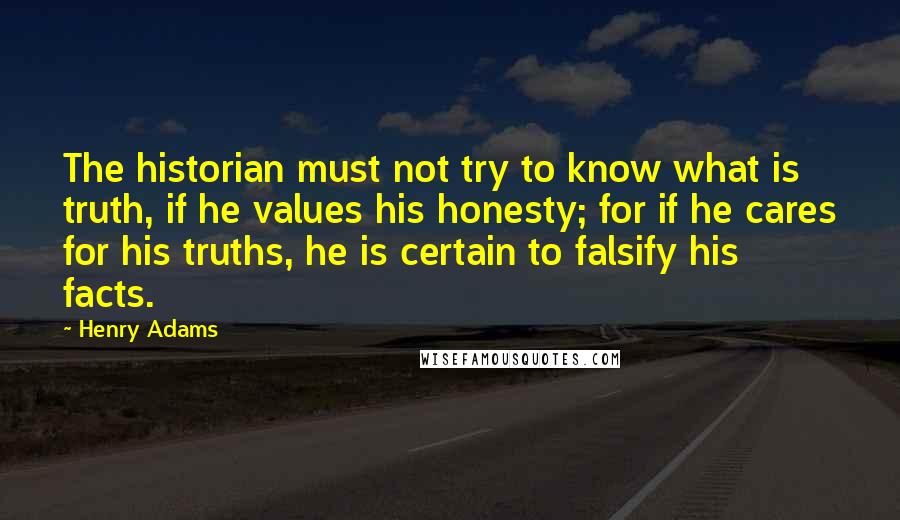 Henry Adams quotes: The historian must not try to know what is truth, if he values his honesty; for if he cares for his truths, he is certain to falsify his facts. Henry Adams quotes: The historian must not try to know what is truth, if he values his honesty; for if he cares for his truths, he is certain to falsify his facts.