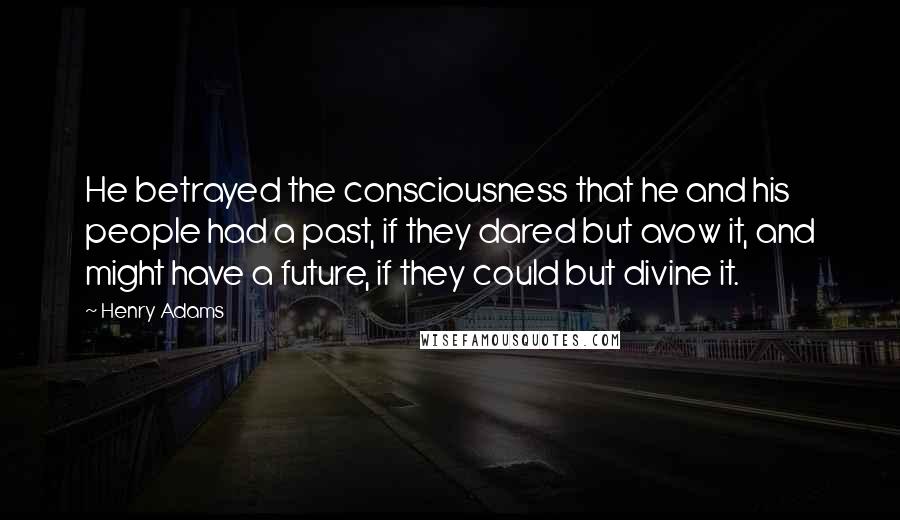 Henry Adams quotes: He betrayed the consciousness that he and his people had a past, if they dared but avow it, and might have a future, if they could but divine it. Henry Adams quotes: He betrayed the consciousness that he and his people had a past, if they dared but avow it, and might have a future, if they could but divine it.