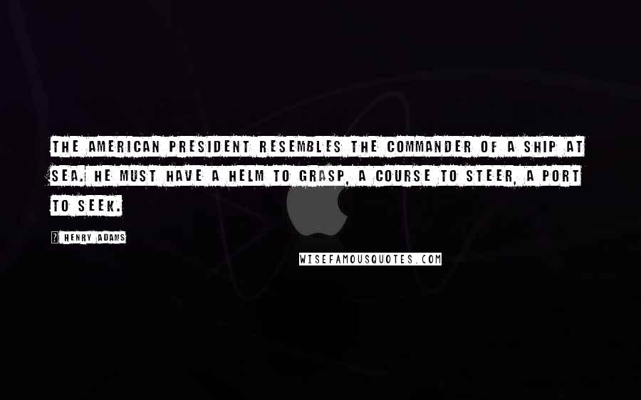 Henry Adams quotes: The American President resembles the commander of a ship at sea. He must have a helm to grasp, a course to steer, a port to seek. Henry Adams quotes: The American President resembles the commander of a ship at sea. He must have a helm to grasp, a course to steer, a port to seek.