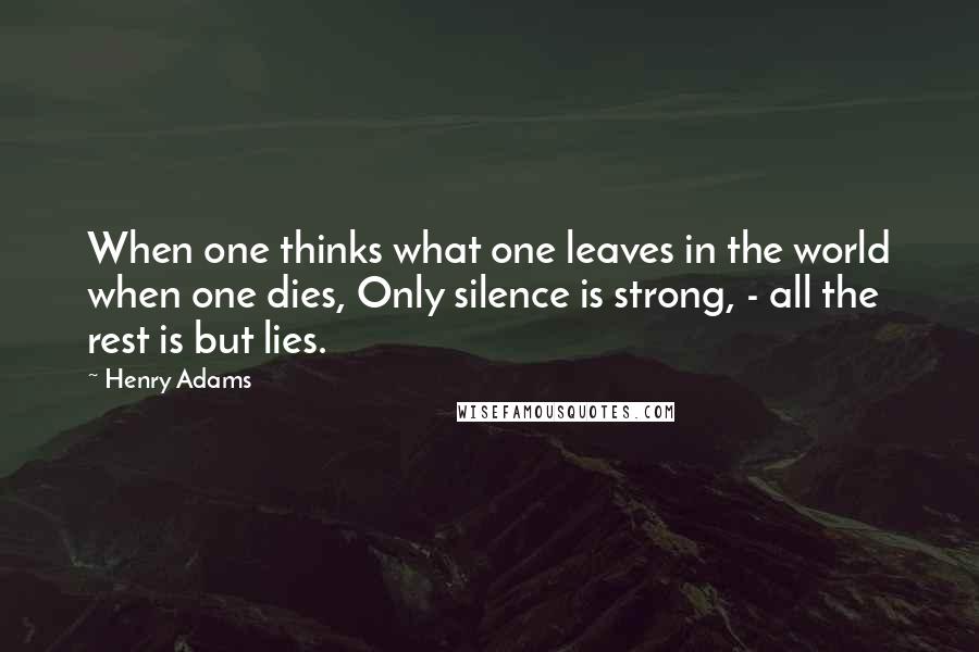 Henry Adams quotes: When one thinks what one leaves in the world when one dies, Only silence is strong, - all the rest is but lies.