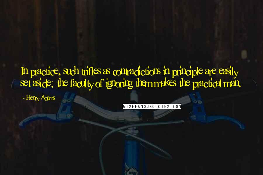 Henry Adams quotes: In practice, such trifles as contradictions in principle are easily set aside; the faculty of ignoring them makes the practical man. Henry Adams quotes: In practice, such trifles as contradictions in principle are easily set aside; the faculty of ignoring them makes the practical man.