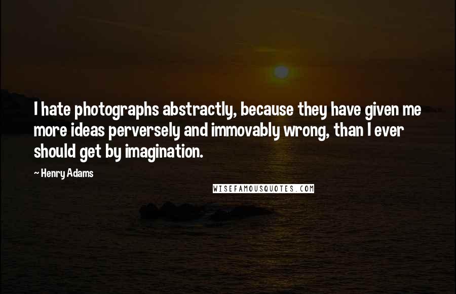 Henry Adams quotes: I hate photographs abstractly, because they have given me more ideas perversely and immovably wrong, than I ever should get by imagination.