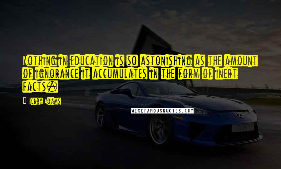 Henry Adams quotes: Nothing in education is so astonishing as the amount of ignorance it accumulates in the form of inert facts. Henry Adams quotes: Nothing in education is so astonishing as the amount of ignorance it accumulates in the form of inert facts.