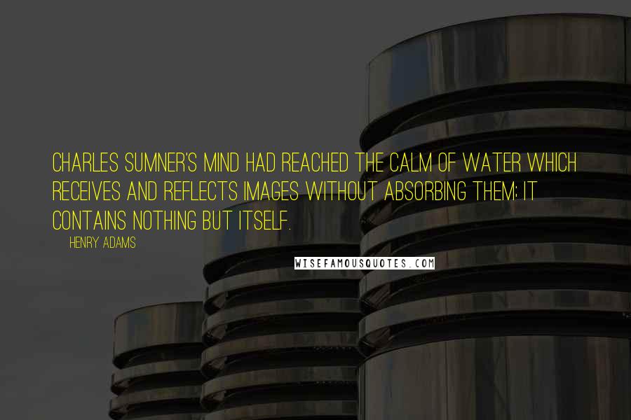 Henry Adams quotes: Charles Sumner's mind had reached the calm of WATER which receives and reflects images without absorbing them; it contains nothing but itself.