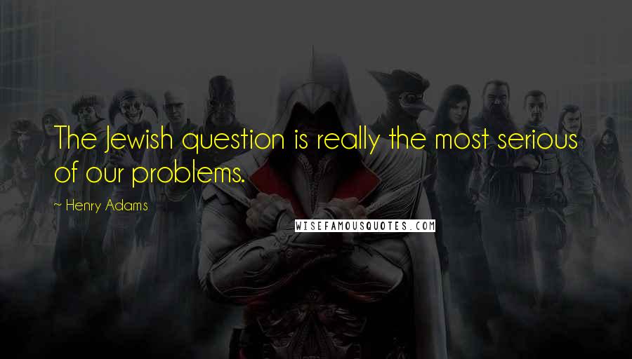 Henry Adams quotes: The Jewish question is really the most serious of our problems.