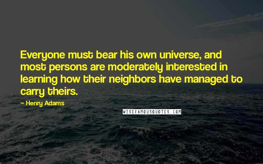 Henry Adams quotes: Everyone must bear his own universe, and most persons are moderately interested in learning how their neighbors have managed to carry theirs. Henry Adams quotes: Everyone must bear his own universe, and most persons are moderately interested in learning how their neighbors have managed to carry theirs.