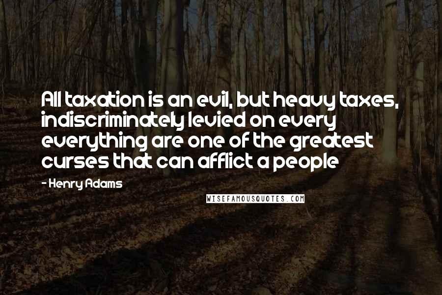 Henry Adams quotes: All taxation is an evil, but heavy taxes, indiscriminately levied on every everything are one of the greatest curses that can afflict a people