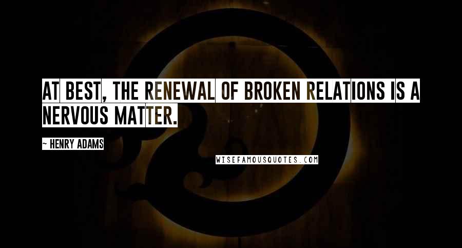 Henry Adams quotes: At best, the renewal of broken relations is a nervous matter. Henry Adams quotes: At best, the renewal of broken relations is a nervous matter.