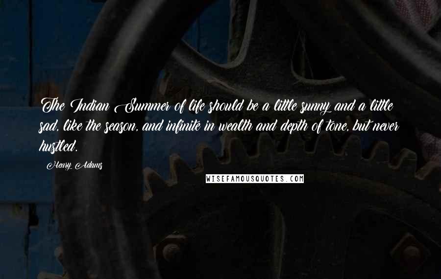 Henry Adams quotes: The Indian Summer of life should be a little sunny and a little sad, like the season, and infinite in wealth and depth of tone, but never hustled. Henry Adams quotes: The Indian Summer of life should be a little sunny and a little sad, like the season, and infinite in wealth and depth of tone, but never hustled.