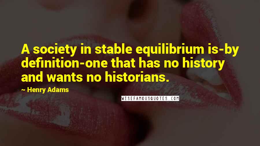 Henry Adams quotes: A society in stable equilibrium is-by definition-one that has no history and wants no historians.
