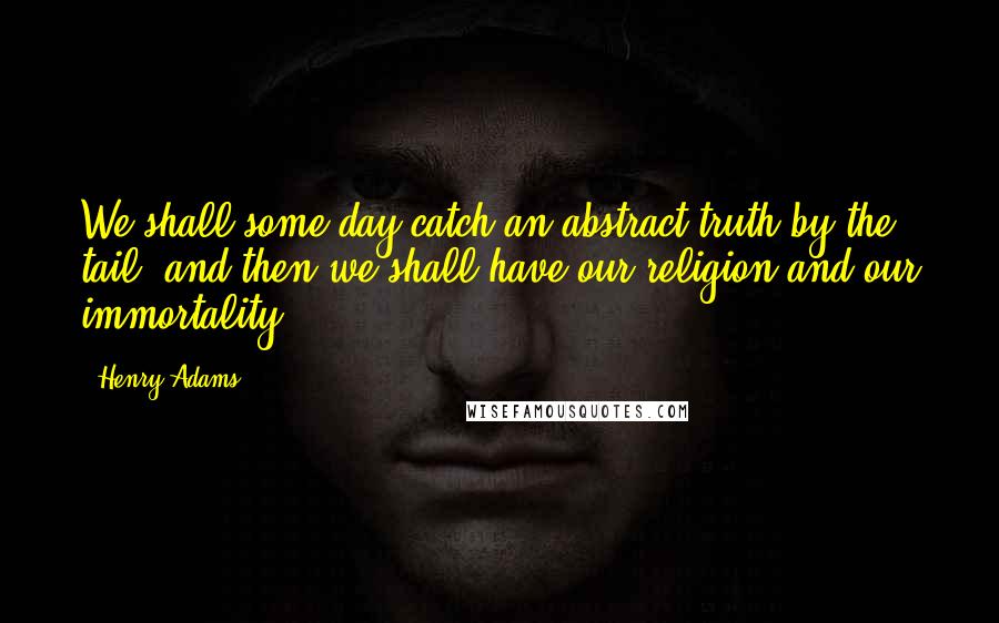 Henry Adams quotes: We shall some day catch an abstract truth by the tail, and then we shall have our religion and our immortality. Henry Adams quotes: We shall some day catch an abstract truth by the tail, and then we shall have our religion and our immortality.
