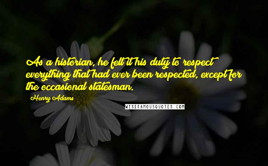 Henry Adams quotes: As a historian, he felt it his duty to respect everything that had ever been respected, except for the occasional statesman.