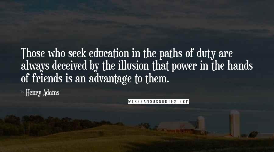 Henry Adams quotes: Those who seek education in the paths of duty are always deceived by the illusion that power in the hands of friends is an advantage to them.