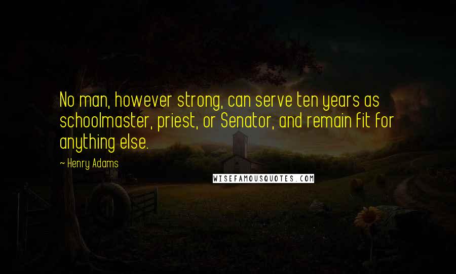 Henry Adams quotes: No man, however strong, can serve ten years as schoolmaster, priest, or Senator, and remain fit for anything else. Henry Adams quotes: No man, however strong, can serve ten years as schoolmaster, priest, or Senator, and remain fit for anything else.