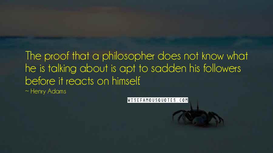Henry Adams quotes: The proof that a philosopher does not know what he is talking about is apt to sadden his followers before it reacts on himself.