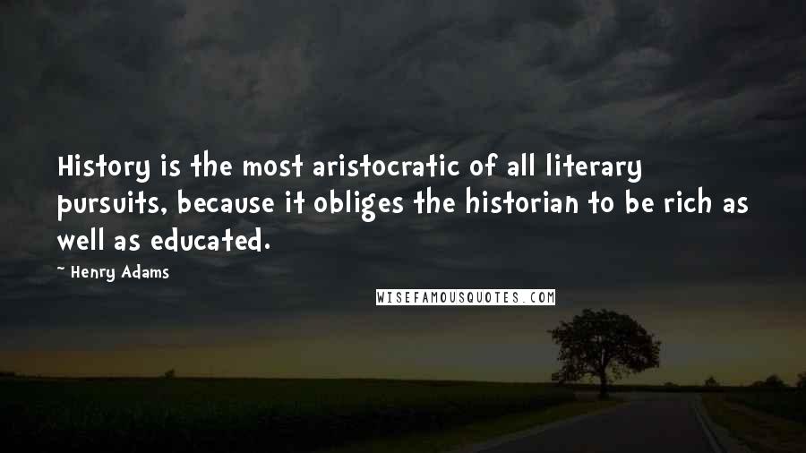 Henry Adams quotes: History is the most aristocratic of all literary pursuits, because it obliges the historian to be rich as well as educated.