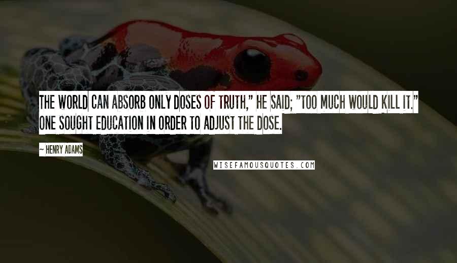 Henry Adams quotes: The world can absorb only doses of truth," he said; "too much would kill it." One sought education in order to adjust the dose. Henry Adams quotes: The world can absorb only doses of truth," he said; "too much would kill it." One sought education in order to adjust the dose.