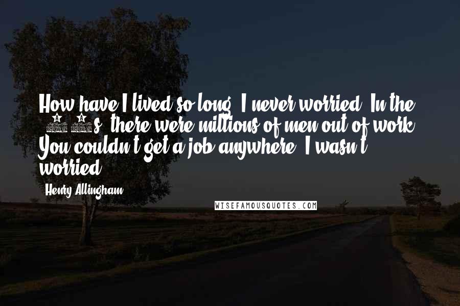 Henry Allingham quotes: How have I lived so long? I never worried. In the '20s, there were millions of men out of work. You couldn't get a job anywhere. I wasn't worried. Henry Allingham quotes: How have I lived so long? I never worried. In the '20s, there were millions of men out of work. You couldn't get a job anywhere. I wasn't worried.