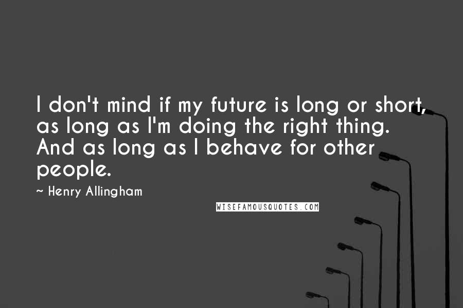 Henry Allingham quotes: I don't mind if my future is long or short, as long as I'm doing the right thing. And as long as I behave for other people. Henry Allingham quotes: I don't mind if my future is long or short, as long as I'm doing the right thing. And as long as I behave for other people.