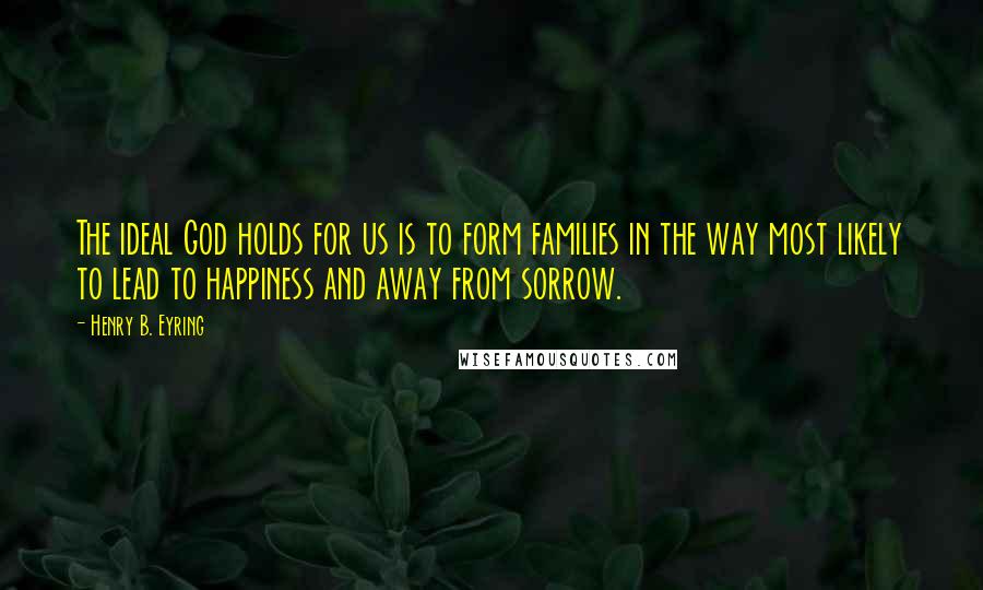 Henry B. Eyring quotes: The ideal God holds for us is to form families in the way most likely to lead to happiness and away from sorrow.