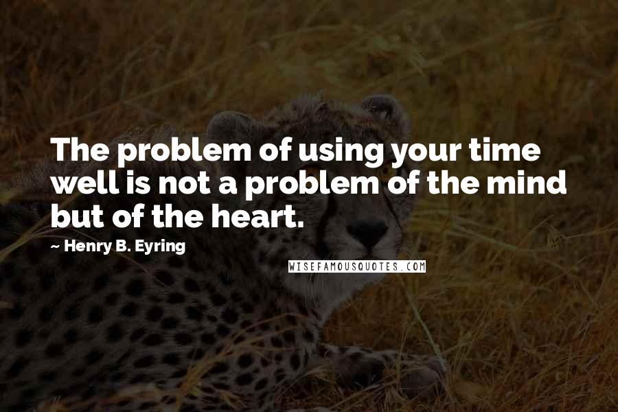 Henry B. Eyring quotes: The problem of using your time well is not a problem of the mind but of the heart. Henry B. Eyring quotes: The problem of using your time well is not a problem of the mind but of the heart.