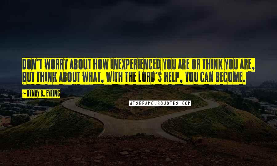 Henry B. Eyring quotes: Don't worry about how inexperienced you are or think you are, but think about what, with the Lord's help, you can become. Henry B. Eyring quotes: Don't worry about how inexperienced you are or think you are, but think about what, with the Lord's help, you can become.