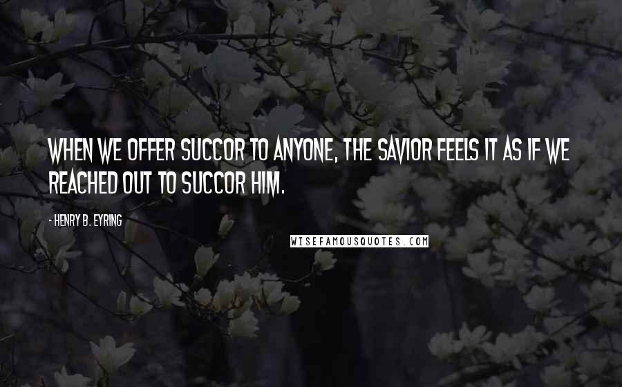 Henry B. Eyring quotes: When we offer succor to anyone, the Savior feels it as if we reached out to succor Him.