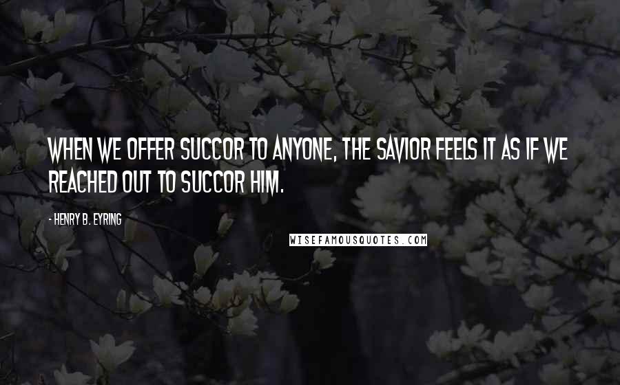 Henry B. Eyring quotes: When we offer succor to anyone, the Savior feels it as if we reached out to succor Him. Henry B. Eyring quotes: When we offer succor to anyone, the Savior feels it as if we reached out to succor Him.