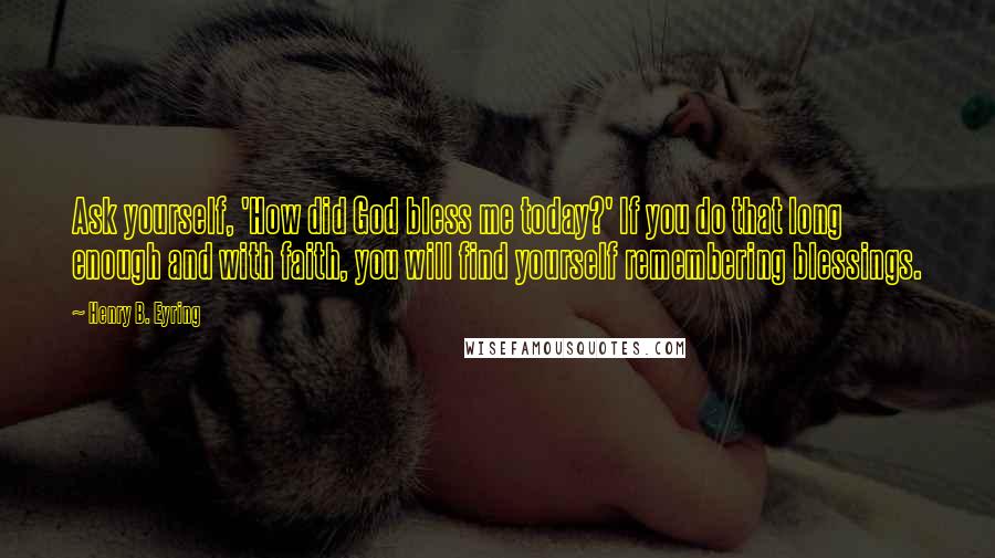 Henry B. Eyring quotes: Ask yourself, 'How did God bless me today?' If you do that long enough and with faith, you will find yourself remembering blessings. Henry B. Eyring quotes: Ask yourself, 'How did God bless me today?' If you do that long enough and with faith, you will find yourself remembering blessings.
